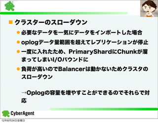 n クラスターのスローダウン
      l 必要なデータを一気にデータをインポートした場合
      l oplogデータ量範囲を超えてレプリケーションが停止
      l 一度に入れたため、PrimaryShardにChunkが溜
         まってしまいI/Oバウンドに
      l 負荷が高いのでBalancerは動かないためクラスタの
         スローダウン


         →Oplogの容量を増やすことができるのでそれらで対
         応


12年8月24日金曜日
 