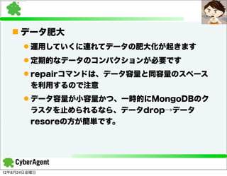 n データ肥大
      l 運用していくに連れてデータの肥大化が起きます
      l 定期的なデータのコンパクションが必要です
      l repairコマンドは、データ容量と同容量のスペース
         を利用するので注意
      l データ容量が小容量かつ、一時的にMongoDBのク
         ラスタを止められるなら、データdrop→データ
         resoreの方が簡単です。




12年8月24日金曜日
 
