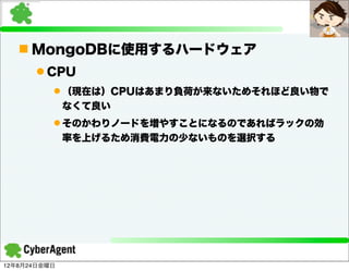 n MongoDBに使用するハードウェア
      l CPU
          l （現在は）CPUはあまり負荷が来ないためそれほど良い物で
              なくて良い
          l そのかわりノードを増やすことになるのであればラックの効
              率を上げるため消費電力の少ないものを選択する




12年8月24日金曜日
 
