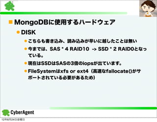 n MongoDBに使用するハードウェア
      l DISK
          l こちらも書き込み、読み込みが早いに越したことは無い
          l 今までは、SAS * 4 RAID10 -> SSD * 2 RAID0となっ
             ている。
          l 現在はSSDはSASの3倍のiopsが出ています。
          l FileSystemはxfs or ext4（高速なfallocate()がサ
             ポートされている必要があるため）




12年8月24日金曜日
 
