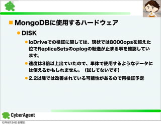 n MongoDBに使用するハードウェア
      l DISK
          l ioDriveでの検証に関しては、現状では8000opsを超えた
              位でReplicaSetsのoplogの転送が止まる事を確認してい
              ます。
          l 速度は3倍以上出ていたので、単体で使用するようなデータに
              は使えるかもしれません。（試してないです）
          l 2.2以降では改善されている可能性があるので再検証予定




12年8月24日金曜日
 