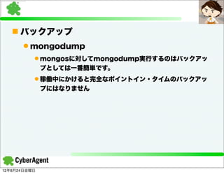 n バックアップ
      l mongodump
          l mongosに対してmongodump実行するのはバックアッ
              プとしては一番簡単です。
          l 稼働中にかけると完全なポイントイン・タイムのバックアッ
              プにはなりません




12年8月24日金曜日
 