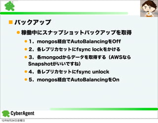 n バックアップ
      l 稼働中にスナップショットバックアップを取得
          l １，mongos経由でAutoBalancingをOff
          l ２，各レプリカセットにfsync lockをかける
          l ３，各mongodからデータを取得する（AWSなら
              Snapshotがいいですね）
          l ４，各レプリカセットにfsync unlock
          l ５，mongos経由でAutoBalancingをOn




12年8月24日金曜日
 
