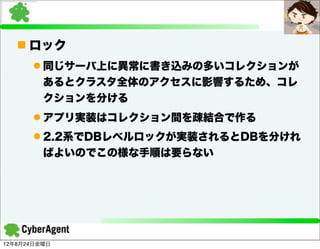 n ロック
      l 同じサーバ上に異常に書き込みの多いコレクションが
         あるとクラスタ全体のアクセスに影響するため、コレ
         クションを分ける
      l アプリ実装はコレクション間を疎結合で作る
      l 2.2系でDBレベルロックが実装されるとDBを分けれ
         ばよいのでこの様な手順は要らない




12年8月24日金曜日
 