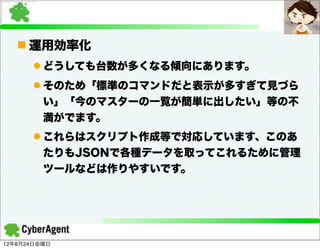 n 運用効率化
      l どうしても台数が多くなる傾向にあります。
      l そのため「標準のコマンドだと表示が多すぎて見づら
         い」「今のマスターの一覧が簡単に出したい」等の不
         満がでます。
      l これらはスクリプト作成等で対応しています、このあ
         たりもJSONで各種データを取ってこれるために管理
         ツールなどは作りやすいです。




12年8月24日金曜日
 