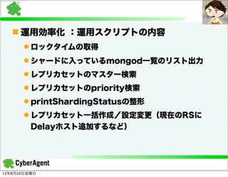 n 運用効率化 ：運用スクリプトの内容
      l ロックタイムの取得
      l シャードに入っているmongod一覧のリスト出力
      l レプリカセットのマスター検索
      l レプリカセットのpriority検索
      l printShardingStatusの整形
      l レプリカセット一括作成／設定変更（現在のRSに
         Delayホスト追加するなど）




12年8月24日金曜日
 