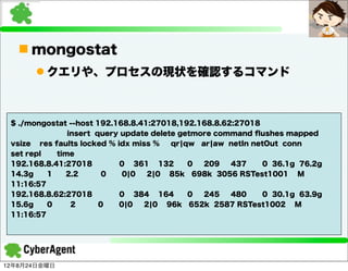 n mongostat
      l クエリや、プロセスの現状を確認するコマンド



 $ ./mongostat --host 192.168.8.41:27018,192.168.8.62:27018
               insert query update delete getmore command ﬂushes mapped
 vsize res faults locked % idx miss %   qr¦qw ar¦aw netIn netOut conn
 set repl   time
 192.168.8.41:27018         0 361 132       0  209   437     0 36.1g 76.2g
 14.3g    1   2.2       0    0¦0   2¦0 85k 698k 3056 RSTest1001 M
 11:16:57
 192.168.8.62:27018         0 384 164       0  245   480     0 30.1g 63.9g
 15.6g    0     2      0    0¦0   2¦0 96k 652k 2587 RSTest1002 M
 11:16:57




12年8月24日金曜日
 