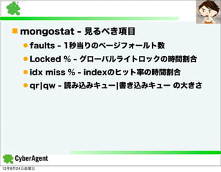 n mongostat - 見るべき項目
      l faults - 1秒当りのページフォールト数
      l Locked % - グローバルライトロックの時間割合
      l idx miss % - indexのヒット率の時間割合
      l qr¦qw - 読み込みキュー¦書き込みキュー の大きさ




12年8月24日金曜日
 