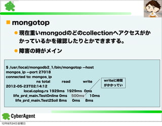 n mongotop
     l 現在重いmongodのどのcollectionへアクセスがか
        かっているかを確認したりとかできまする。
     l 障害の時がメイン

 $ /usr/local/mongodb2_1/bin/mongotop --host
 mongos_ip --port 27018
 connected to: mongos_ip
                   ns total     read     write      writeに時間
 2012-05-23T02:14:12                                がかかってい
            local.oplog.rs 1929ms 1929ms 0ms
     life_prd_main.TestOnline 0ms 500ms      10ms
       life_prd_main.Test2Soil 8ms   0ms  8ms




12年8月24日金曜日
 