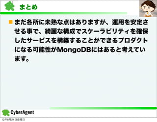まとめ

   n まだ各所に未熟な点はありますが、運用を安定さ
     せる事で、綺麗な構成でスケーラビリティを確保
     したサービスを構築することができるプロダクト
     になる可能性がMongoDBにはあると考えてい
     ます。




12年8月24日金曜日
 