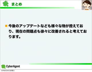 まとめ




   n 今後のアップデートなども様々な物が控えてお
     り、現在の問題点も徐々に改善されると考えてお
     ります。




12年8月24日金曜日
 