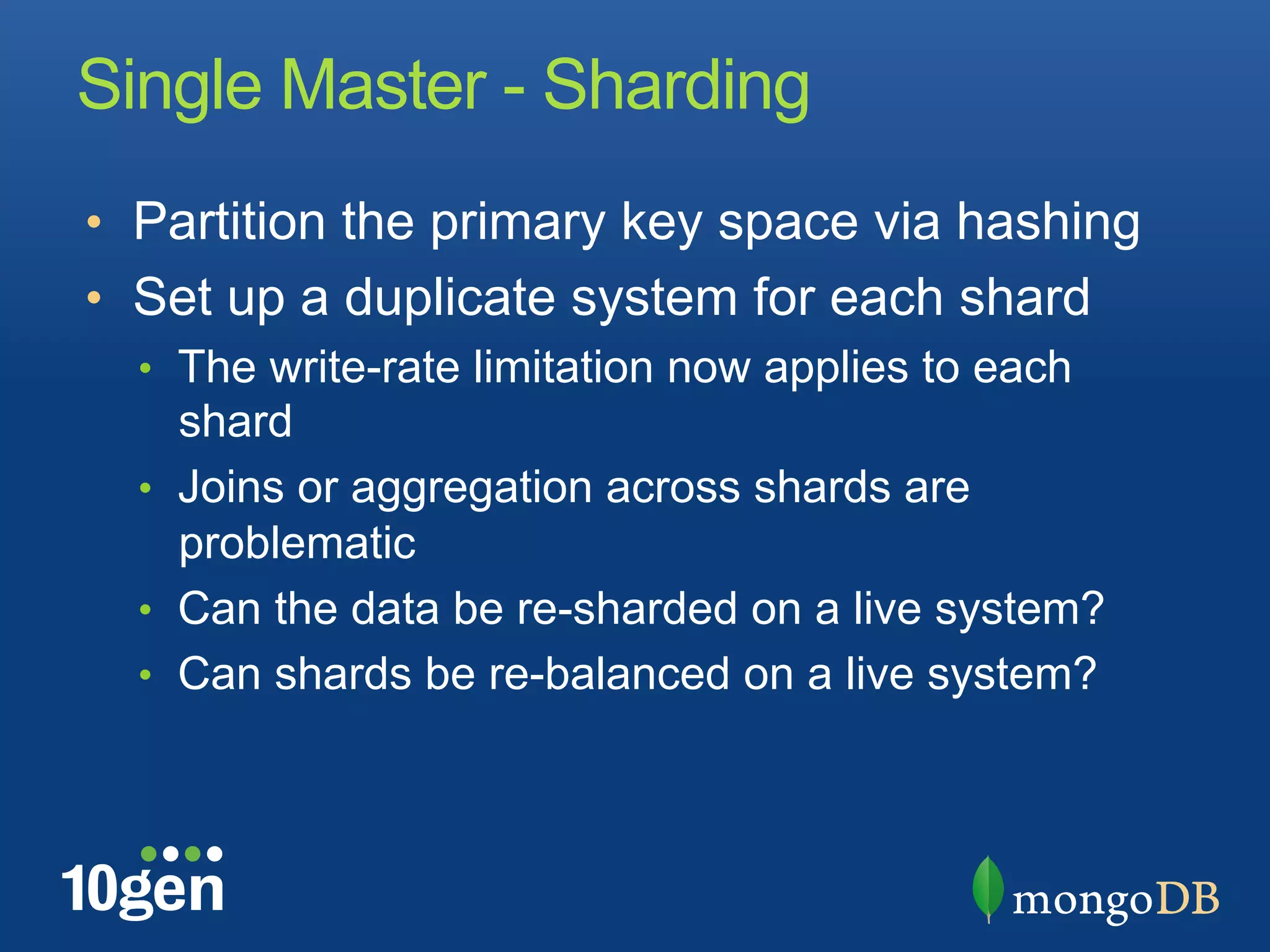 Single Master - Sharding
•  Partition the primary key space via hashing
•  Set up a duplicate system for each shard
  •  The write-rate limitation now applies to each
     shard
  •  Joins or aggregation across shards are
     problematic
  •  Can the data be re-sharded on a live system?
  •  Can shards be re-balanced on a live system?
 