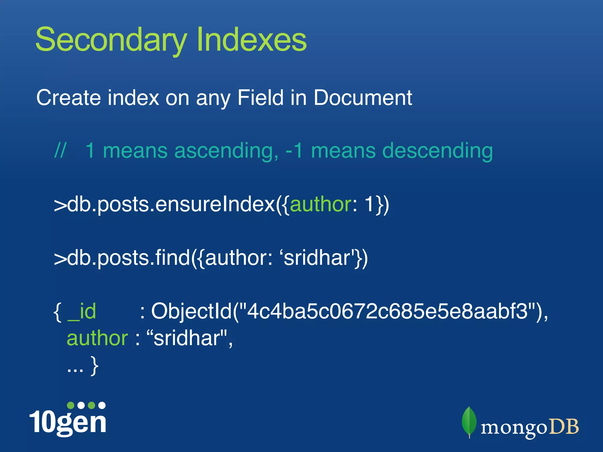 Secondary Indexes
Create index on any Field in Document"
"
   // 1 means ascending, -1 means descending"
"
   >db.posts.ensureIndex({author: 1})"
"
   >db.posts.ﬁnd({author: ʻsridhar'}) "
 "
   { _id     : ObjectId("4c4ba5c0672c685e5e8aabf3"),"
     author : “sridhar", "
     ... }"
 