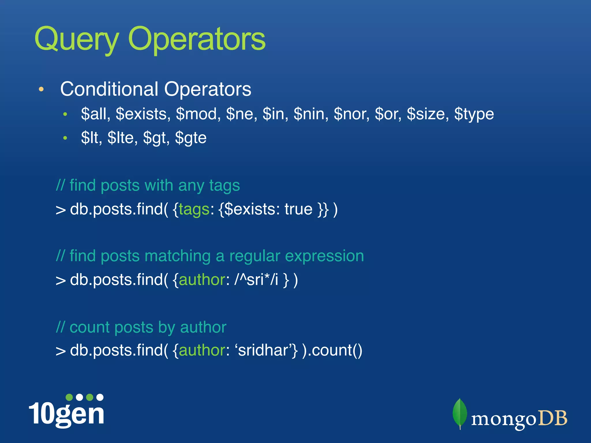 Query Operators
•  Conditional Operators "
  •  $all, $exists, $mod, $ne, $in, $nin, $nor, $or, $size, $type"
  •  $lt, $lte, $gt, $gte"
  "
  // ﬁnd posts with any tags "
  > db.posts.ﬁnd( {tags: {$exists: true }} )"
  "
  // ﬁnd posts matching a regular expression"
  > db.posts.ﬁnd( {author: /^sri*/i } )"
  "
  // count posts by author"
  > db.posts.ﬁnd( {author: ʻsridharʼ} ).count()"
 