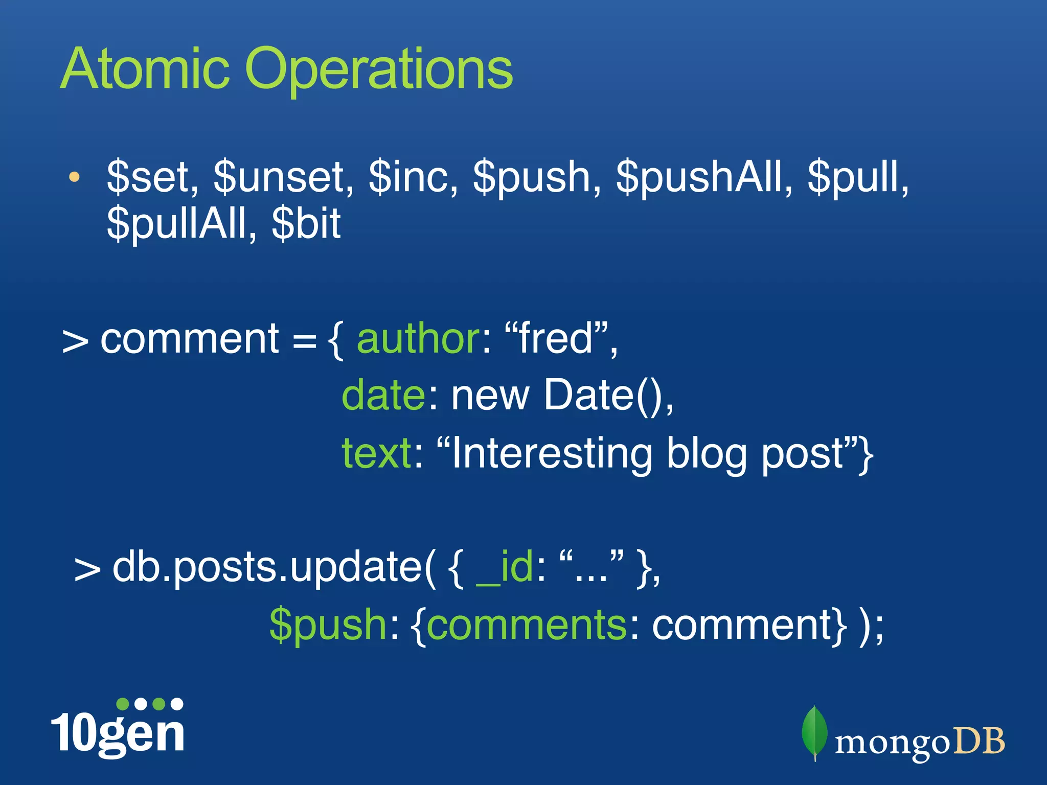 Atomic Operations
•  $set, $unset, $inc, $push, $pushAll, $pull,
  $pullAll, $bit"

> comment = { author: “fred”, "
              date: new Date(),"
              text: “Interesting blog post”}"
"
 > db.posts.update( { _id: “...” }, "
     "    "$push: {comments: comment} );"
"
 