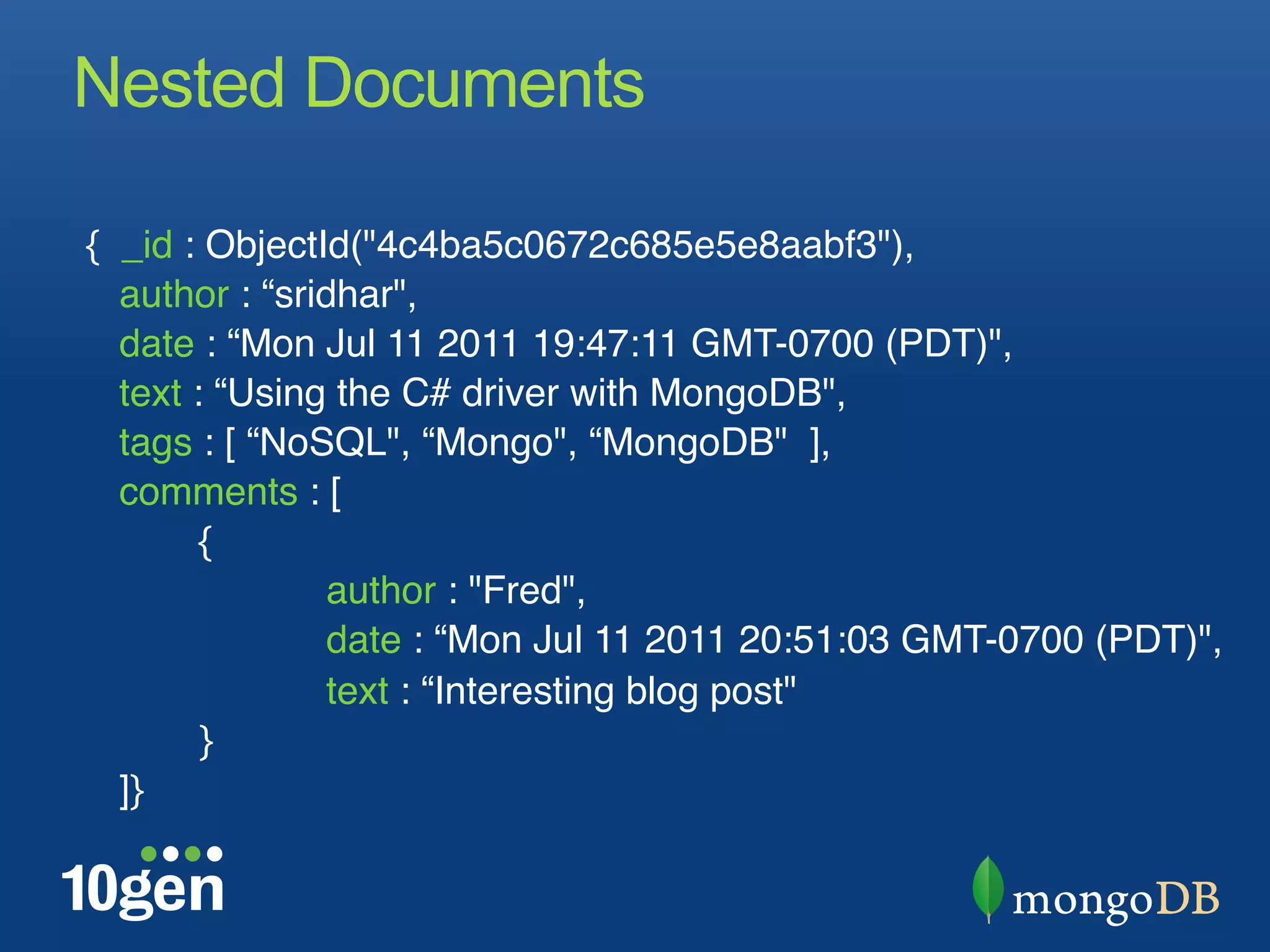 Nested Documents

{ _id : ObjectId("4c4ba5c0672c685e5e8aabf3"), "
  author : “sridhar","
  date : “Mon Jul 11 2011 19:47:11 GMT-0700 (PDT)", "
  text : “Using the C# driver with MongoDB","
  tags : [ “NoSQL", “Mongo", “MongoDB" ],"
  comments : ["
       "{"
       "       "author : "Fred","
       "       "date : “Mon Jul 11 2011 20:51:03 GMT-0700 (PDT)","
       "       "text : “Interesting blog post""
       "}"
  ]}"
 