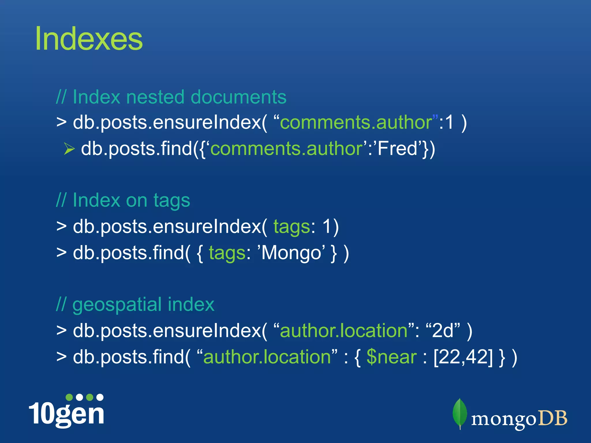 Indexes
 // Index nested documents
 > db.posts.ensureIndex( “comments.author”:1 )
  !  db.posts.find({‘comments.author’:’Fred’})

 // Index on tags
 > db.posts.ensureIndex( tags: 1)
 > db.posts.find( { tags: ’Mongo’ } )

 // geospatial index
 > db.posts.ensureIndex( “author.location”: “2d” )
 > db.posts.find( “author.location” : { $near : [22,42] } )
 