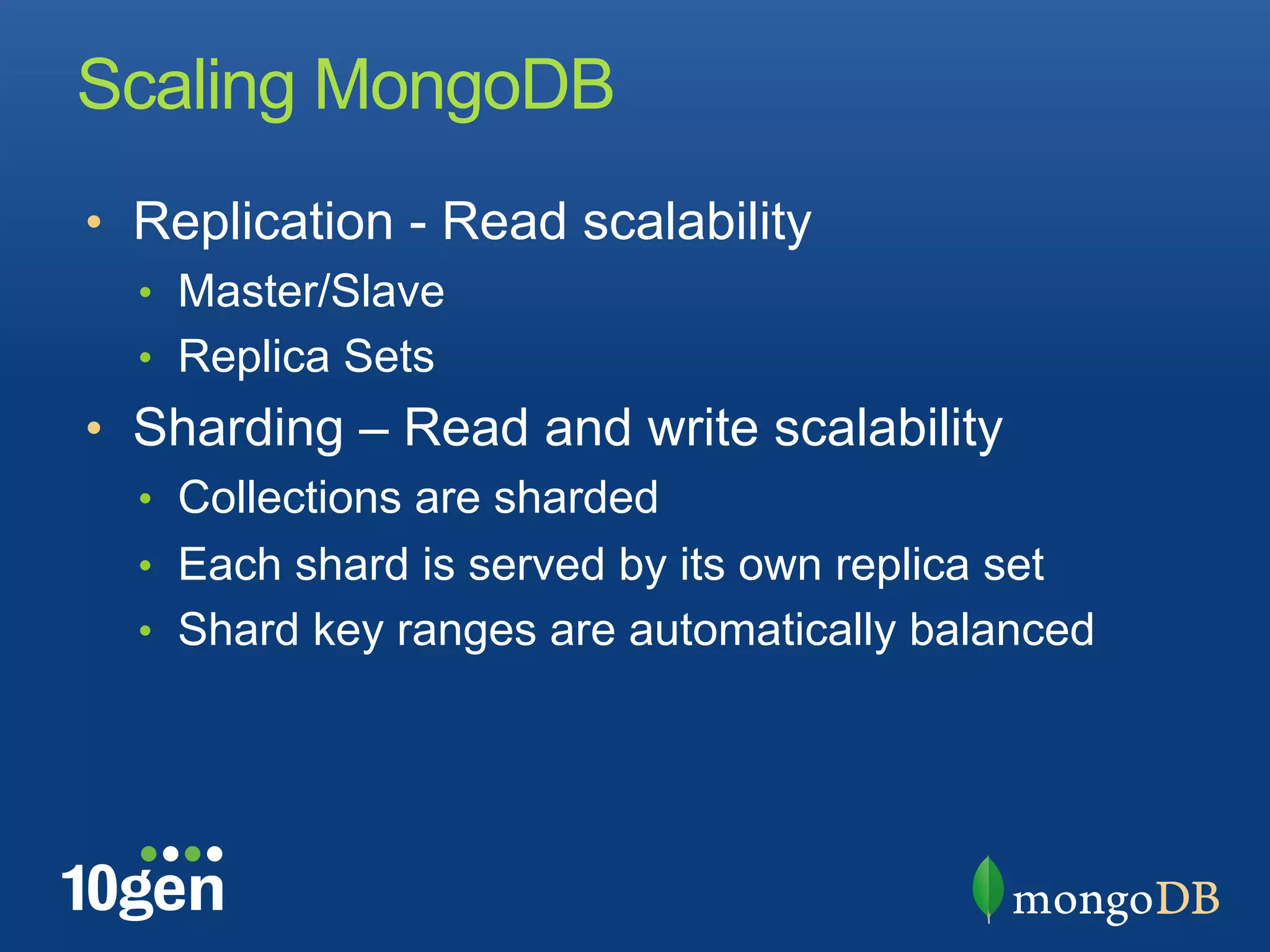 Scaling MongoDB
•  Replication - Read scalability
  •  Master/Slave
  •  Replica Sets
•  Sharding – Read and write scalability
  •  Collections are sharded
  •  Each shard is served by its own replica set
  •  Shard key ranges are automatically balanced
 