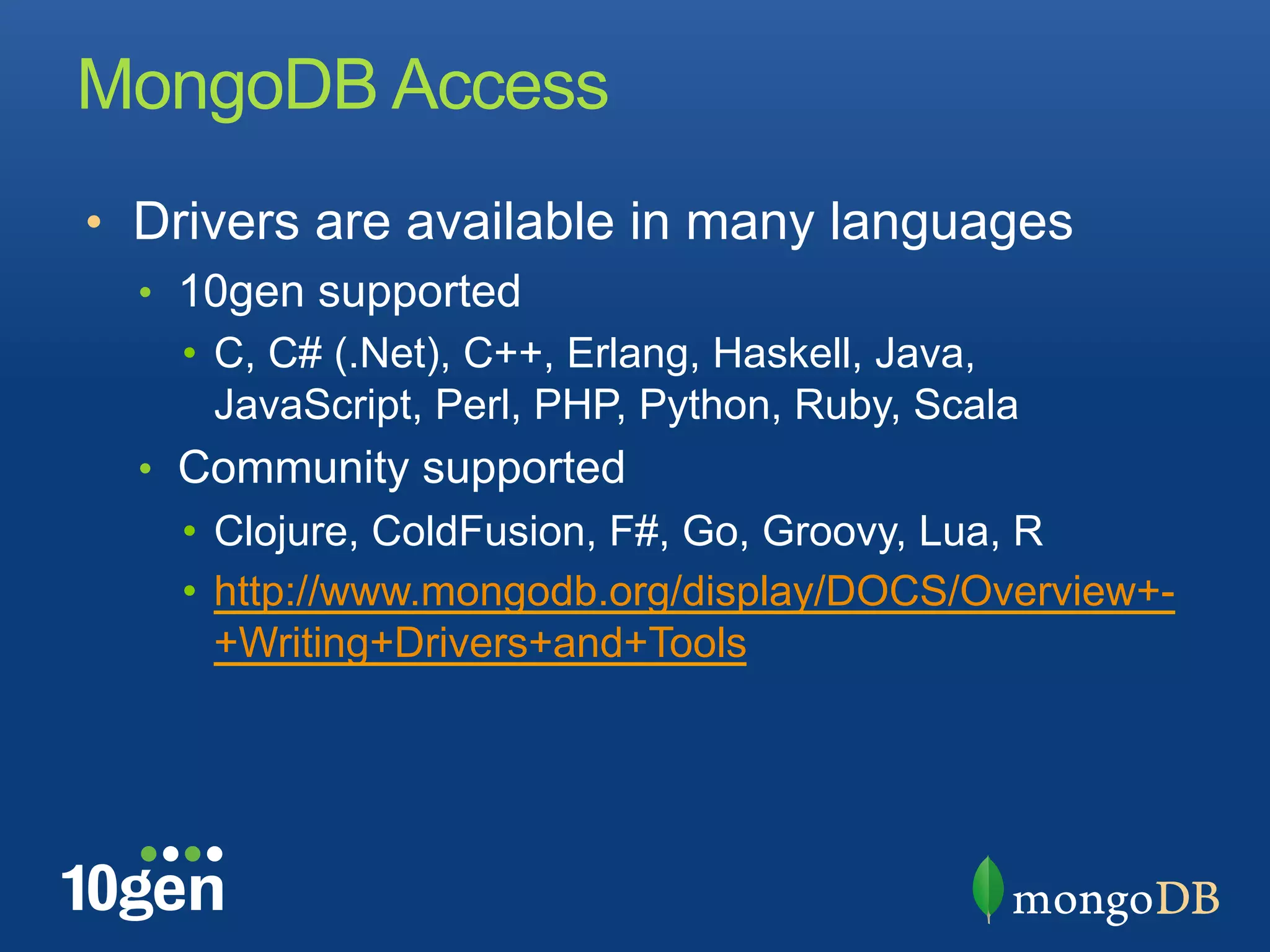 MongoDB Access
•  Drivers are available in many languages
  •  10gen supported
     •  C, C# (.Net), C++, Erlang, Haskell, Java,
        JavaScript, Perl, PHP, Python, Ruby, Scala
  •  Community supported
    •  Clojure, ColdFusion, F#, Go, Groovy, Lua, R
    •  http://www.mongodb.org/display/DOCS/Overview+-
       +Writing+Drivers+and+Tools
 