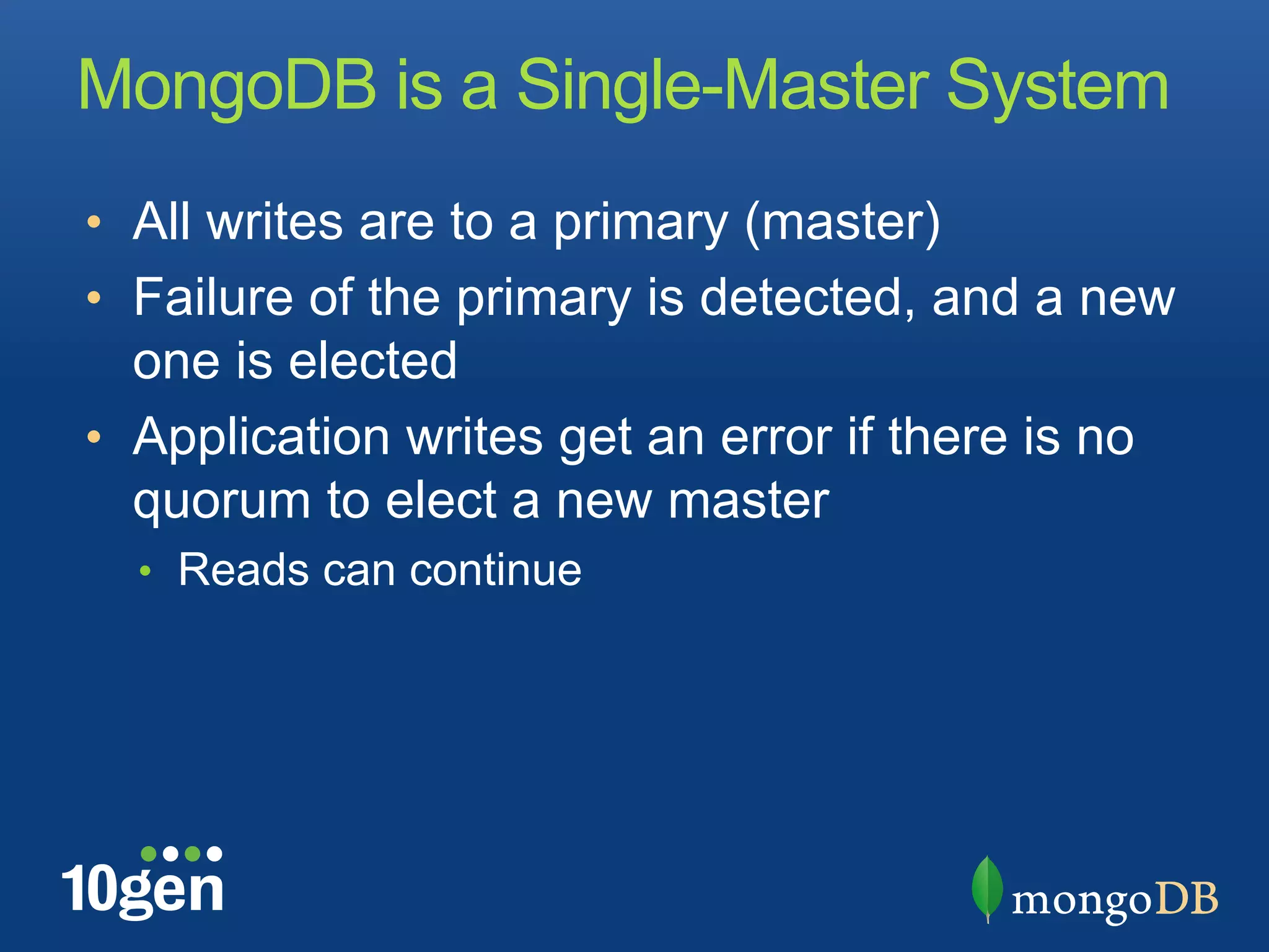 MongoDB is a Single-Master System
•  All writes are to a primary (master)
•  Failure of the primary is detected, and a new
   one is elected
•  Application writes get an error if there is no
   quorum to elect a new master
  •  Reads can continue
 
