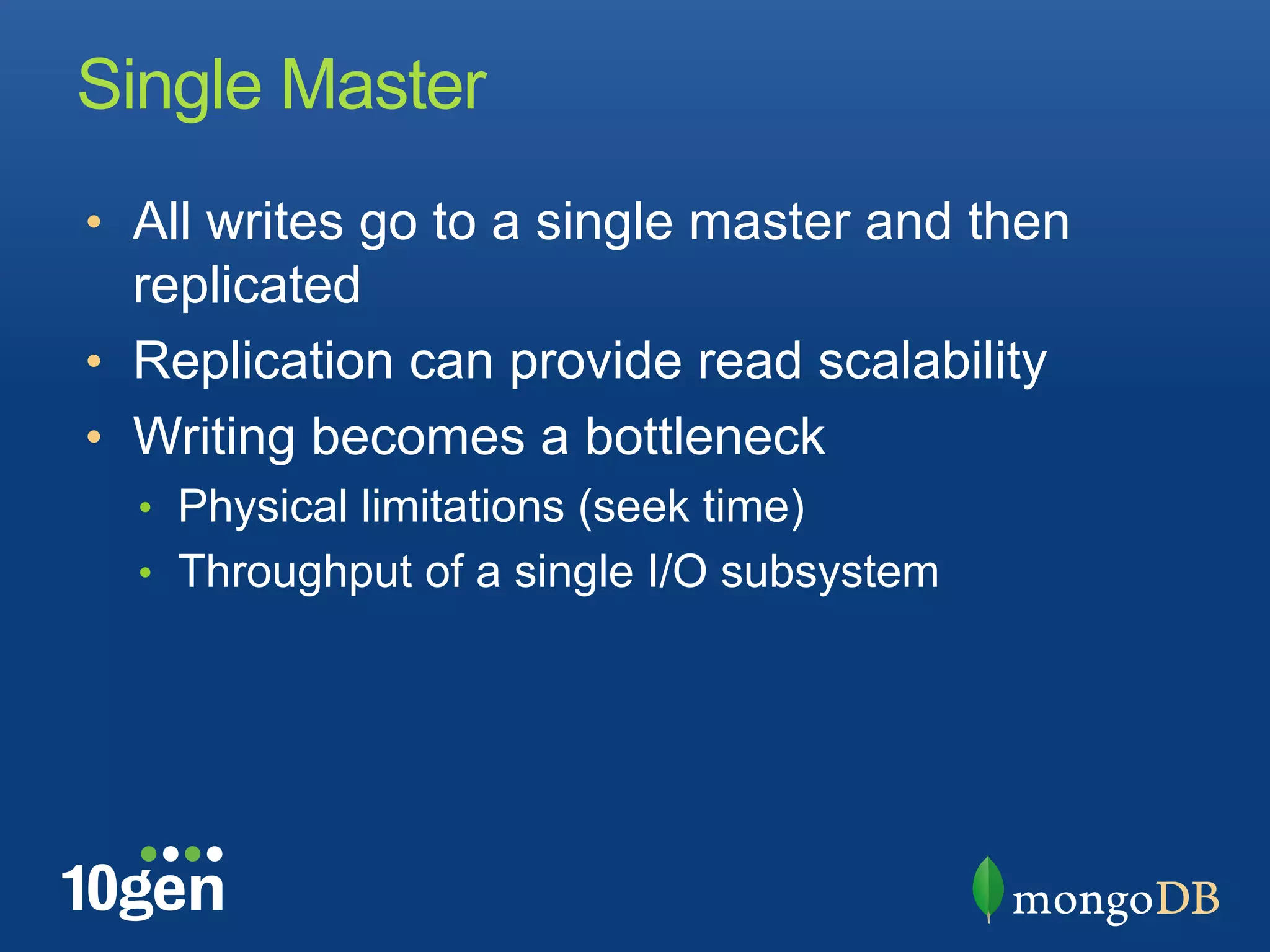 Single Master
•  All writes go to a single master and then
   replicated
•  Replication can provide read scalability
•  Writing becomes a bottleneck
  •  Physical limitations (seek time)
  •  Throughput of a single I/O subsystem
 
