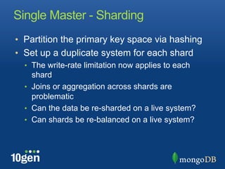Single Master - Sharding
•  Partition the primary key space via hashing
•  Set up a duplicate system for each shard
  •  The write-rate limitation now applies to each
     shard
  •  Joins or aggregation across shards are
     problematic
  •  Can the data be re-sharded on a live system?
  •  Can shards be re-balanced on a live system?
 