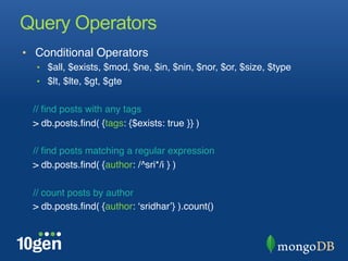Query Operators
•  Conditional Operators "
  •  $all, $exists, $mod, $ne, $in, $nin, $nor, $or, $size, $type"
  •  $lt, $lte, $gt, $gte"
  "
  // ﬁnd posts with any tags "
  > db.posts.ﬁnd( {tags: {$exists: true }} )"
  "
  // ﬁnd posts matching a regular expression"
  > db.posts.ﬁnd( {author: /^sri*/i } )"
  "
  // count posts by author"
  > db.posts.ﬁnd( {author: ʻsridharʼ} ).count()"
 