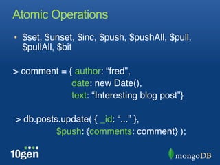 Atomic Operations
•  $set, $unset, $inc, $push, $pushAll, $pull,
  $pullAll, $bit"

> comment = { author: “fred”, "
              date: new Date(),"
              text: “Interesting blog post”}"
"
 > db.posts.update( { _id: “...” }, "
     "    "$push: {comments: comment} );"
"
 