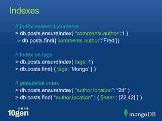 Indexes
 // Index nested documents
 > db.posts.ensureIndex( “comments.author”:1 )
  !  db.posts.find({‘comments.author’:’Fred’})

 // Index on tags
 > db.posts.ensureIndex( tags: 1)
 > db.posts.find( { tags: ’Mongo’ } )

 // geospatial index
 > db.posts.ensureIndex( “author.location”: “2d” )
 > db.posts.find( “author.location” : { $near : [22,42] } )
 