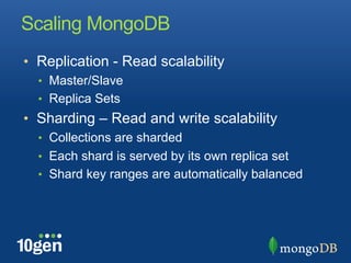 Scaling MongoDB
•  Replication - Read scalability
  •  Master/Slave
  •  Replica Sets
•  Sharding – Read and write scalability
  •  Collections are sharded
  •  Each shard is served by its own replica set
  •  Shard key ranges are automatically balanced
 