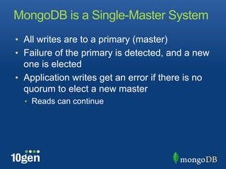 MongoDB is a Single-Master System
•  All writes are to a primary (master)
•  Failure of the primary is detected, and a new
   one is elected
•  Application writes get an error if there is no
   quorum to elect a new master
  •  Reads can continue
 