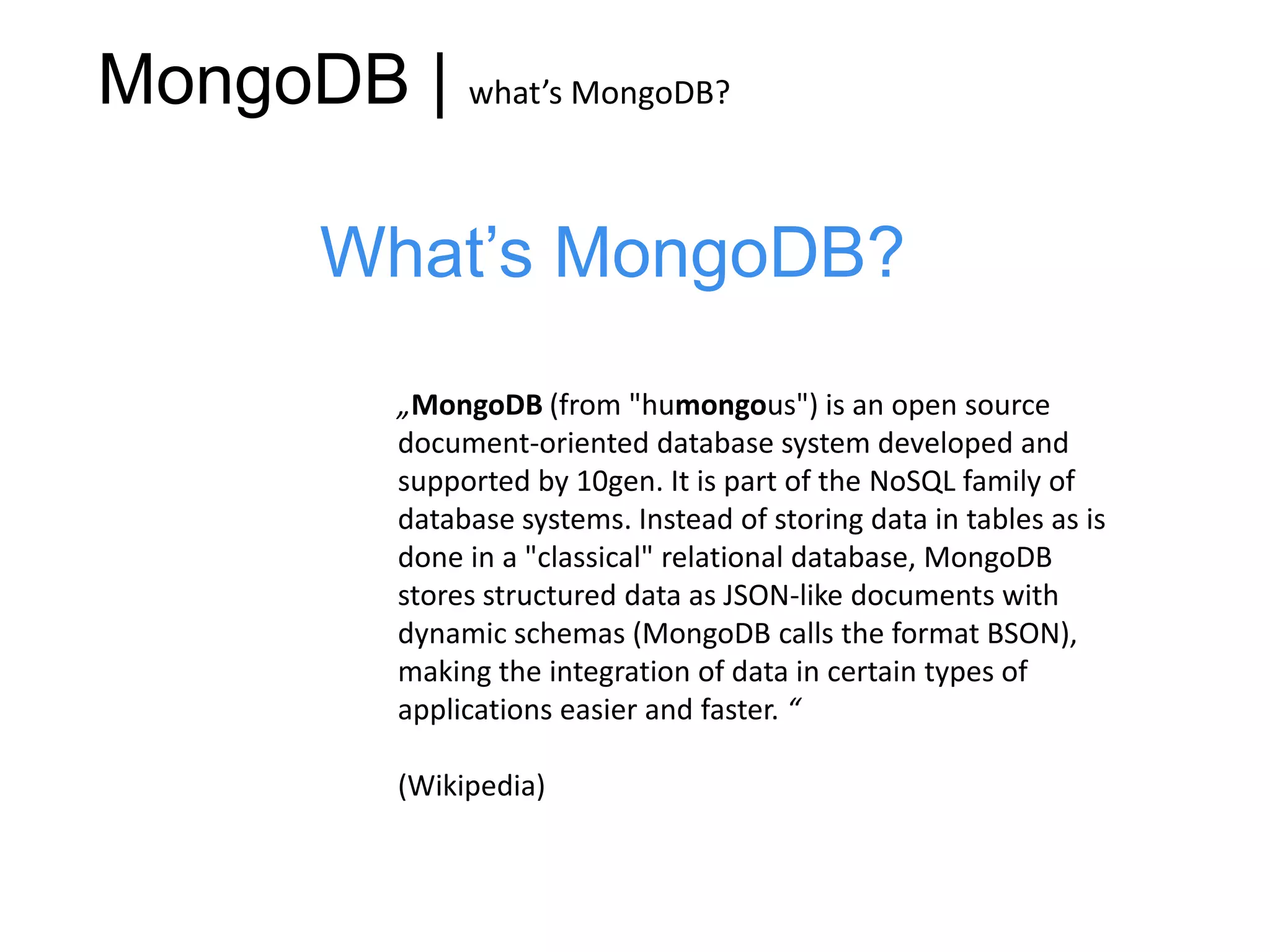MongoDB | what’s MongoDB?

        What’s MongoDB?
           „MongoDB (from "humongous") is an open source
           document-oriented database system developed and
           supported by 10gen. It is part of the NoSQL family of
           database systems. Instead of storing data in tables as is
           done in a "classical" relational database, MongoDB
           stores structured data as JSON-like documents with
           dynamic schemas (MongoDB calls the format BSON),
           making the integration of data in certain types of
           applications easier and faster. “

           (Wikipedia)
 