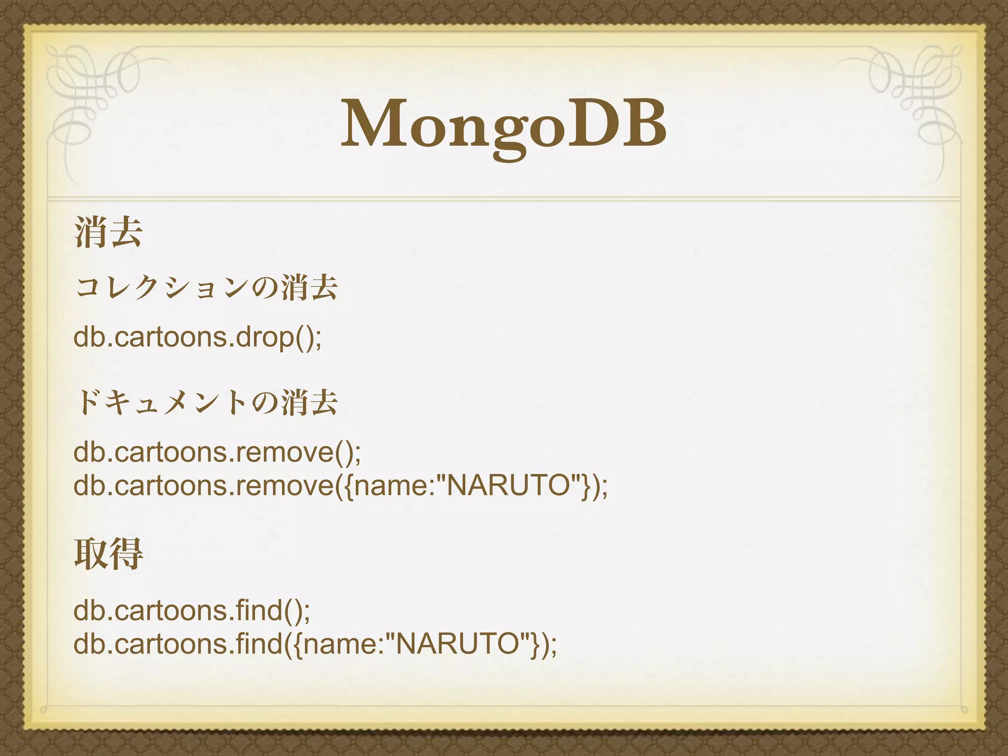 MongoDB
消去
コレクションの消去
db.cartoons.drop();

ドキュメントの消去
db.cartoons.remove();
db.cartoons.remove({name:"NARUTO"});

取得
db.cartoons.find();
db.cartoons.find({name:"NARUTO"});
 