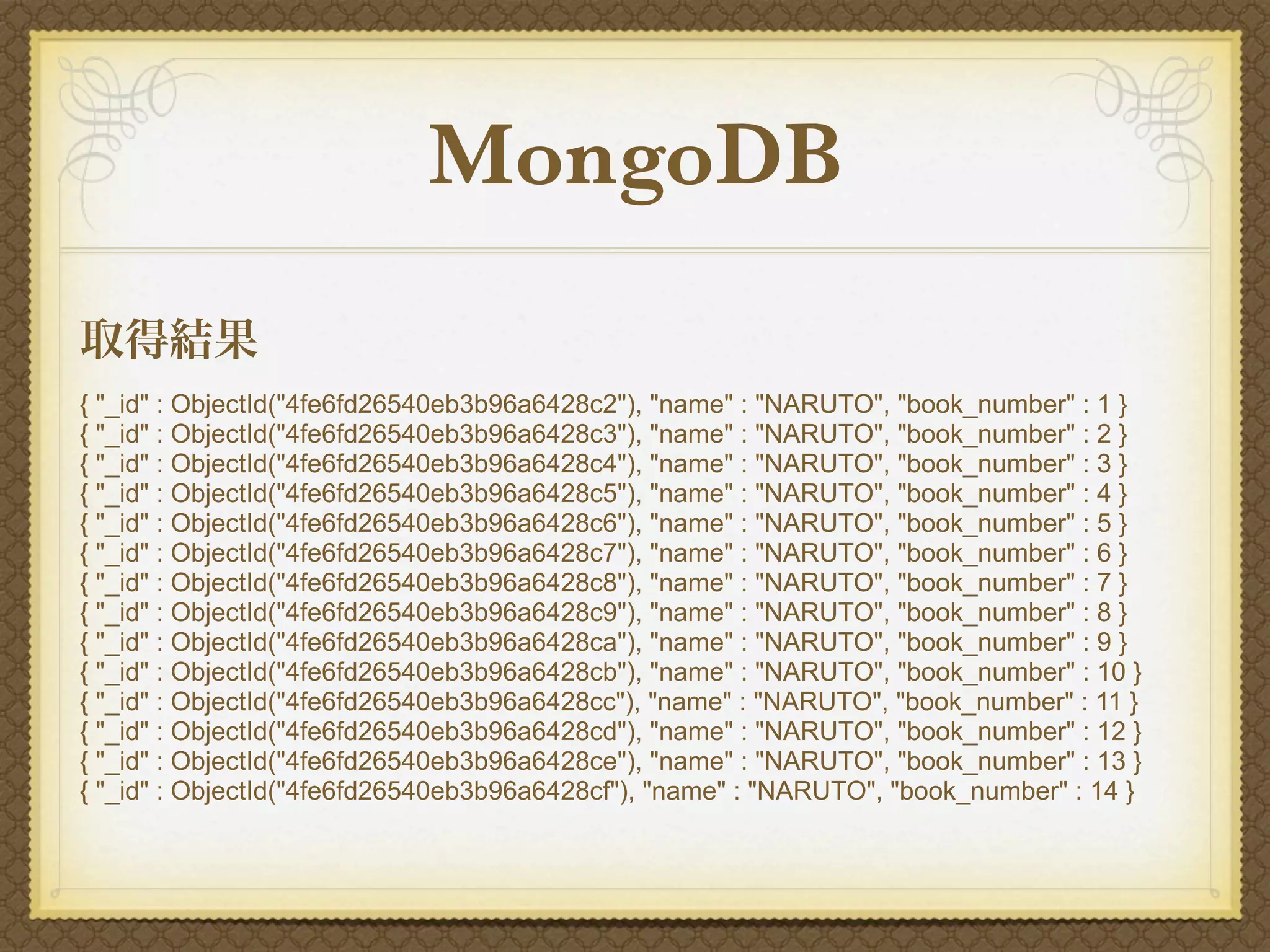 MongoDB
取得結果
{ "_id" : ObjectId("4fe6fd26540eb3b96a6428c2"), "name" : "NARUTO", "book_number" : 1 }
{ "_id" : ObjectId("4fe6fd26540eb3b96a6428c3"), "name" : "NARUTO", "book_number" : 2 }
{ "_id" : ObjectId("4fe6fd26540eb3b96a6428c4"), "name" : "NARUTO", "book_number" : 3 }
{ "_id" : ObjectId("4fe6fd26540eb3b96a6428c5"), "name" : "NARUTO", "book_number" : 4 }
{ "_id" : ObjectId("4fe6fd26540eb3b96a6428c6"), "name" : "NARUTO", "book_number" : 5 }
{ "_id" : ObjectId("4fe6fd26540eb3b96a6428c7"), "name" : "NARUTO", "book_number" : 6 }
{ "_id" : ObjectId("4fe6fd26540eb3b96a6428c8"), "name" : "NARUTO", "book_number" : 7 }
{ "_id" : ObjectId("4fe6fd26540eb3b96a6428c9"), "name" : "NARUTO", "book_number" : 8 }
{ "_id" : ObjectId("4fe6fd26540eb3b96a6428ca"), "name" : "NARUTO", "book_number" : 9 }
{ "_id" : ObjectId("4fe6fd26540eb3b96a6428cb"), "name" : "NARUTO", "book_number" : 10 }
{ "_id" : ObjectId("4fe6fd26540eb3b96a6428cc"), "name" : "NARUTO", "book_number" : 11 }
{ "_id" : ObjectId("4fe6fd26540eb3b96a6428cd"), "name" : "NARUTO", "book_number" : 12 }
{ "_id" : ObjectId("4fe6fd26540eb3b96a6428ce"), "name" : "NARUTO", "book_number" : 13 }
{ "_id" : ObjectId("4fe6fd26540eb3b96a6428cf"), "name" : "NARUTO", "book_number" : 14 }
 