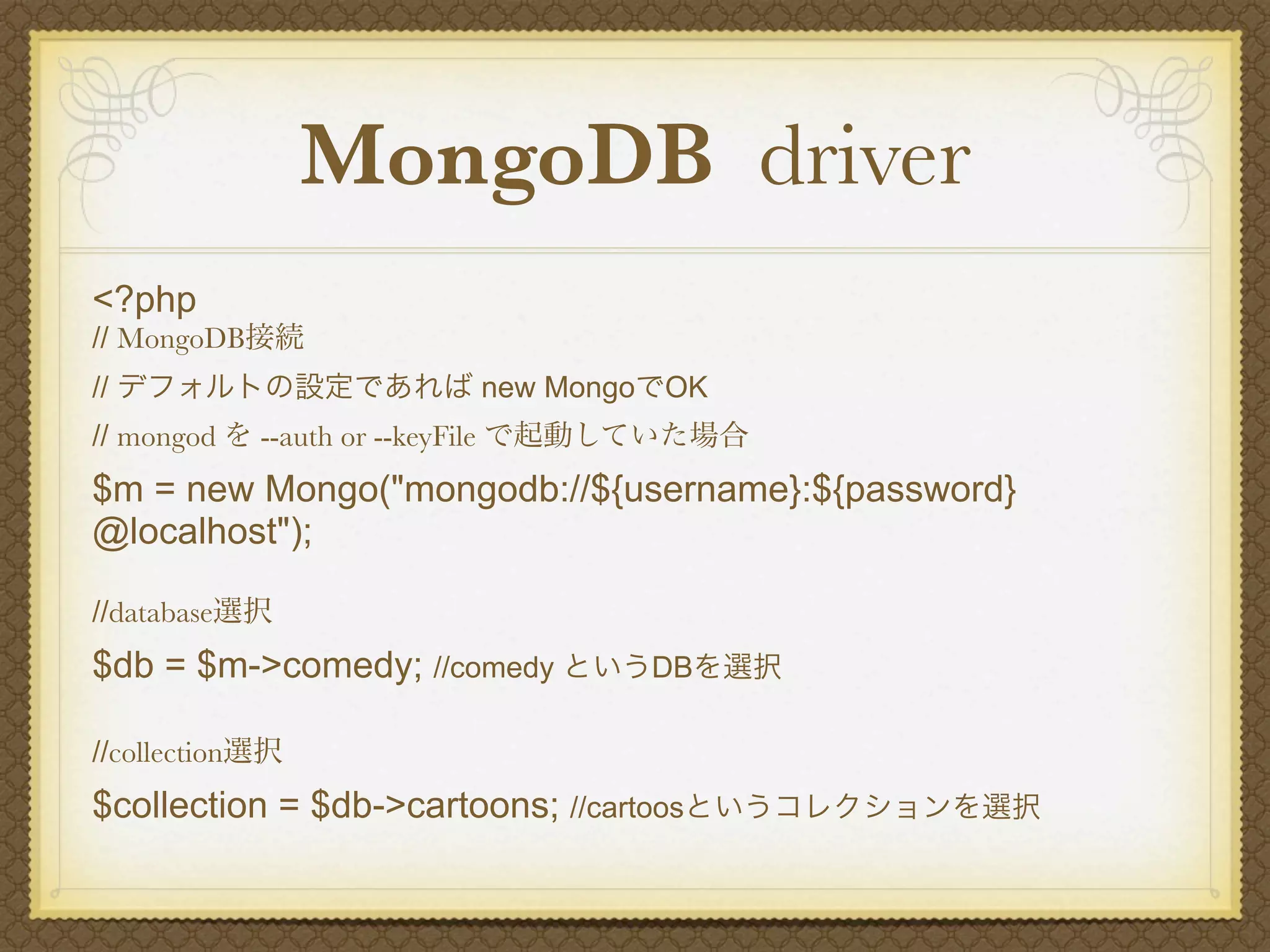 MongoDB driver
<?php
// MongoDB接続
// デフォルトの設定であれば new MongoでOK
// mongod を --auth or --keyFile で起動していた場合
$m = new Mongo("mongodb://${username}:${password}
@localhost");

//database選択
$db = $m->comedy; //comedy というDBを選択

//collection選択
$collection = $db->cartoons; //cartoosというコレクションを選択
 