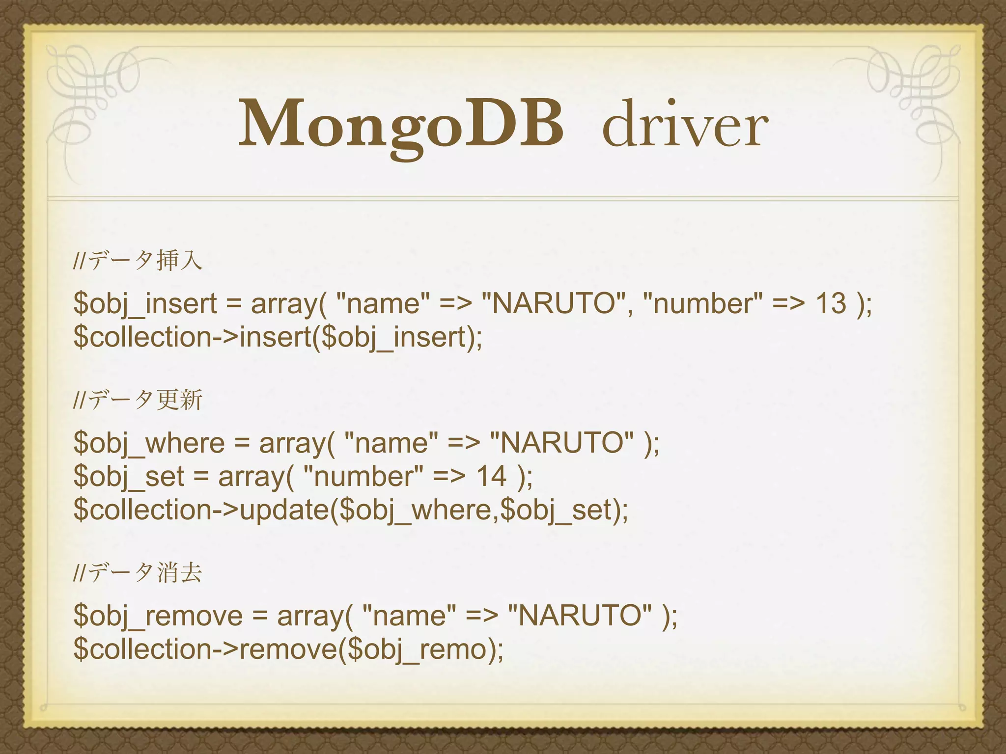 MongoDB driver
//データ挿入
$obj_insert = array( "name" => "NARUTO", "number" => 13 );
$collection->insert($obj_insert);

//データ更新
$obj_where = array( "name" => "NARUTO" );
$obj_set = array( "number" => 14 );
$collection->update($obj_where,$obj_set);

//データ消去
$obj_remove = array( "name" => "NARUTO" );
$collection->remove($obj_remo);
 