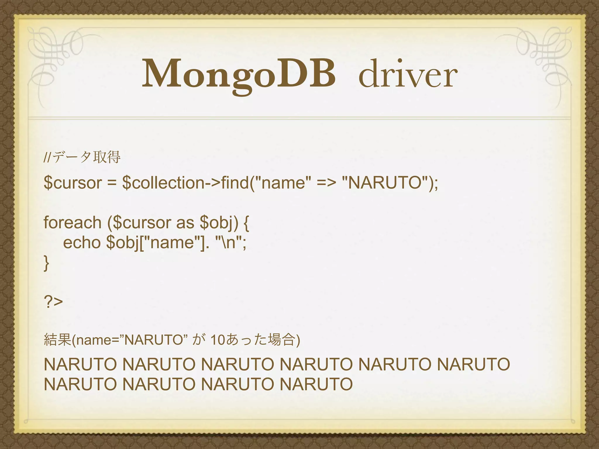 MongoDB driver
//データ取得
$cursor = $collection->find("name" => "NARUTO");

foreach ($cursor as $obj) {
   echo $obj["name"]. "n";
}

?>

結果(name=”NARUTO” が 10あった場合)
NARUTO NARUTO NARUTO NARUTO NARUTO NARUTO
NARUTO NARUTO NARUTO NARUTO
 