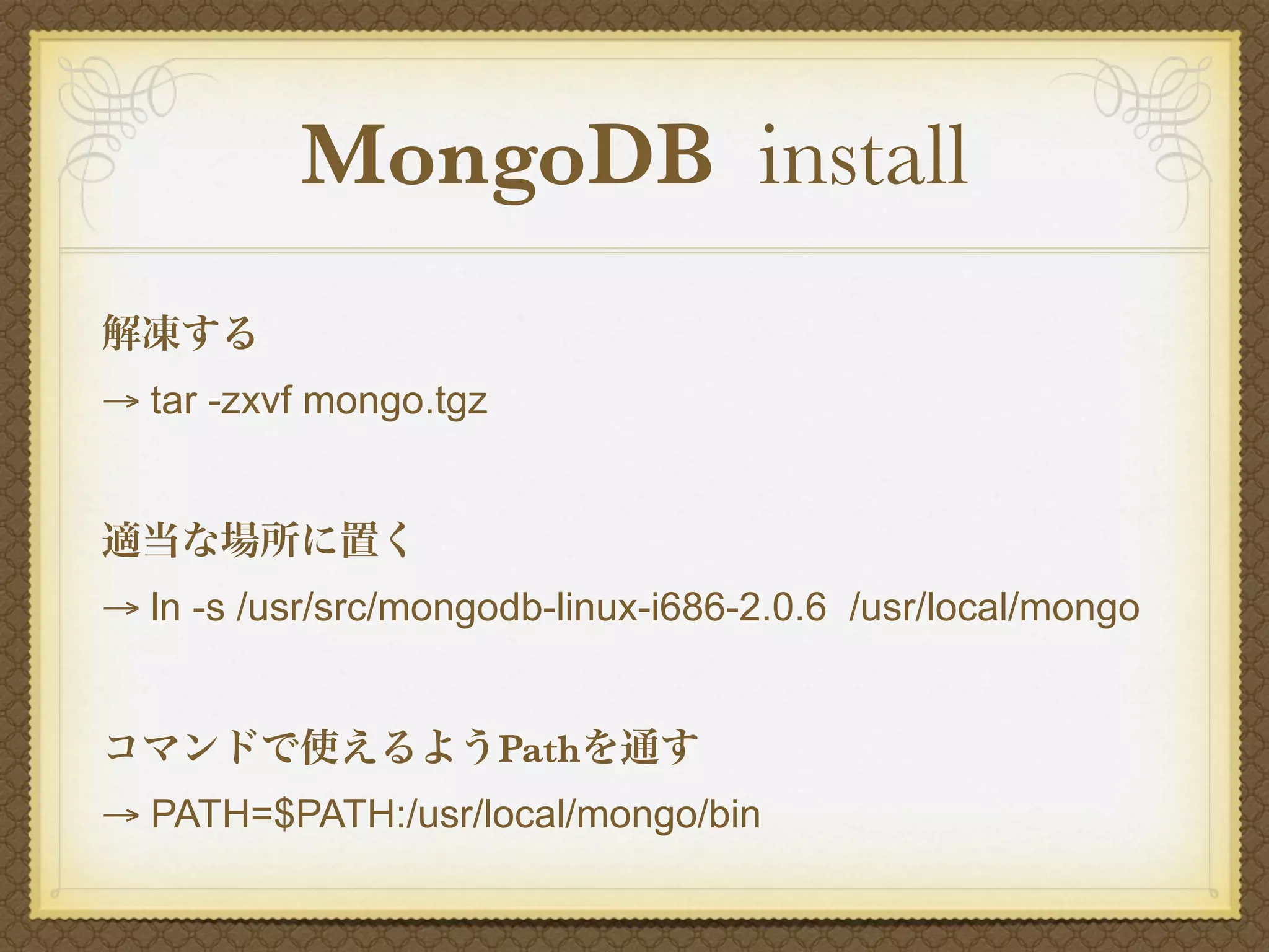 MongoDB install
解凍する
→ tar -zxvf mongo.tgz


適当な場所に置く
→ ln -s /usr/src/mongodb-linux-i686-2.0.6 /usr/local/mongo


コマンドで使えるようPathを通す
→ PATH=$PATH:/usr/local/mongo/bin
 