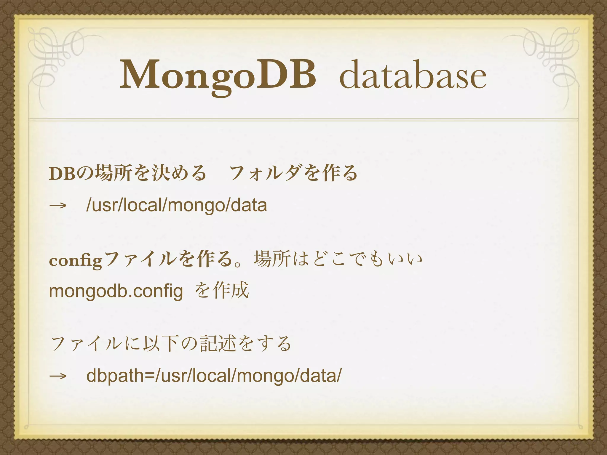 MongoDB database

DBの場所を決める フォルダを作る
→ /usr/local/mongo/data

conﬁgファイルを作る。場所はどこでもいい
mongodb.config を作成

ファイルに以下の記述をする
→ dbpath=/usr/local/mongo/data/
 