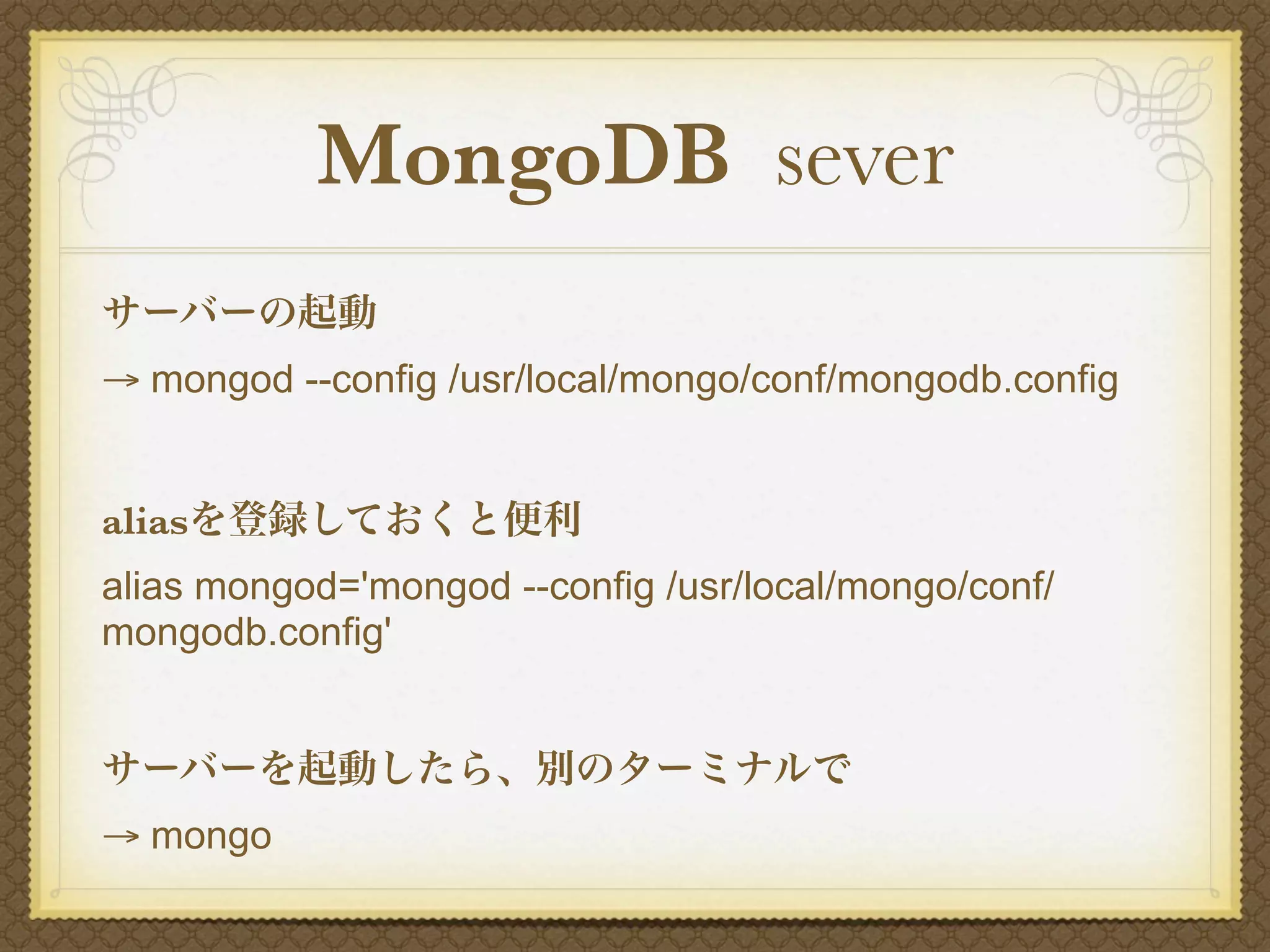 MongoDB sever
サーバーの起動
→ mongod --config /usr/local/mongo/conf/mongodb.config


aliasを登録しておくと便利
alias mongod='mongod --config /usr/local/mongo/conf/
mongodb.config'


サーバーを起動したら、別のターミナルで
→ mongo
 