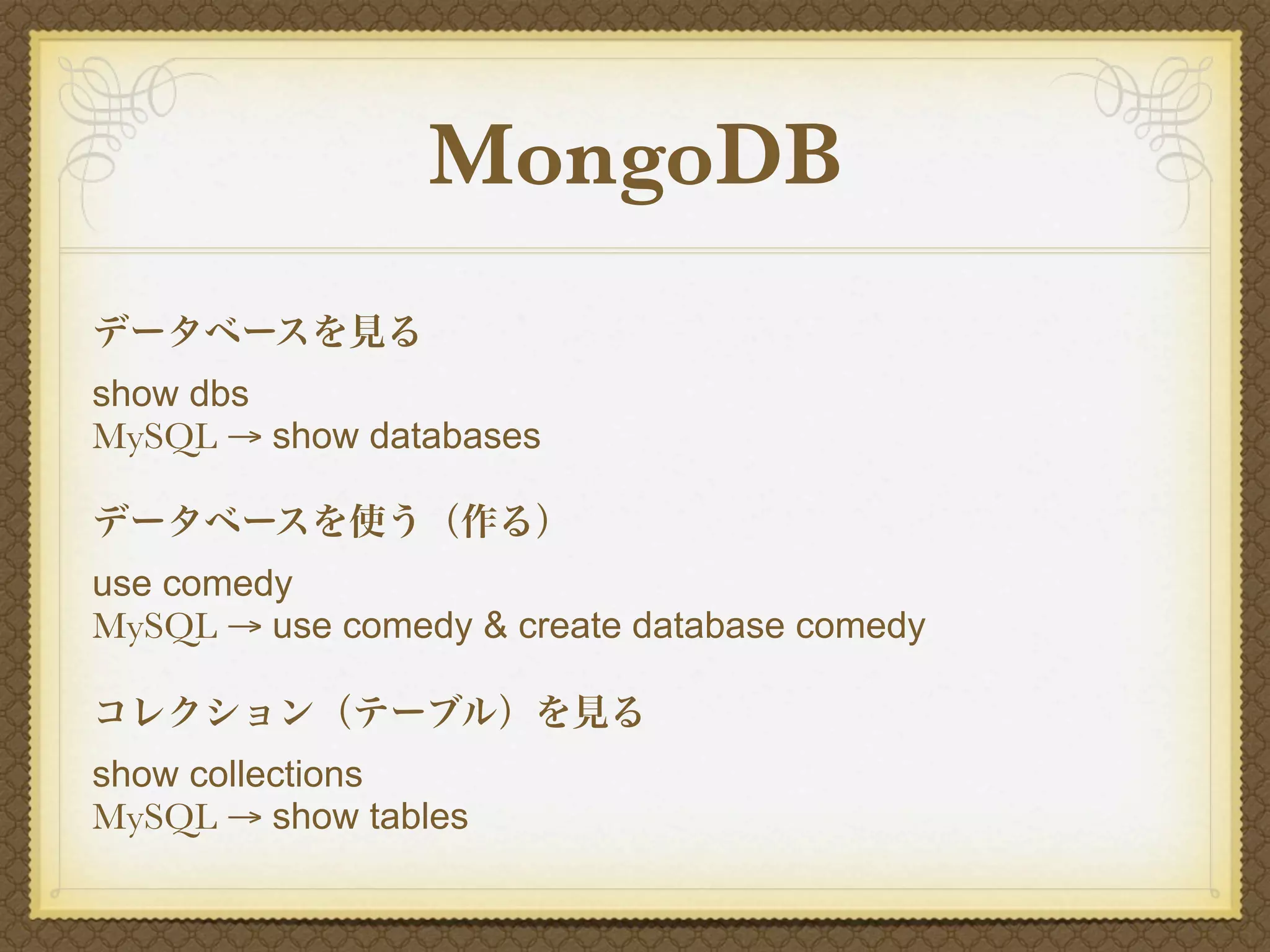 MongoDB
データベースを見る
show dbs
MySQL → show databases

データベースを使う（作る）
use comedy
MySQL → use comedy & create database comedy

コレクション（テーブル）を見る
show collections
MySQL → show tables
 