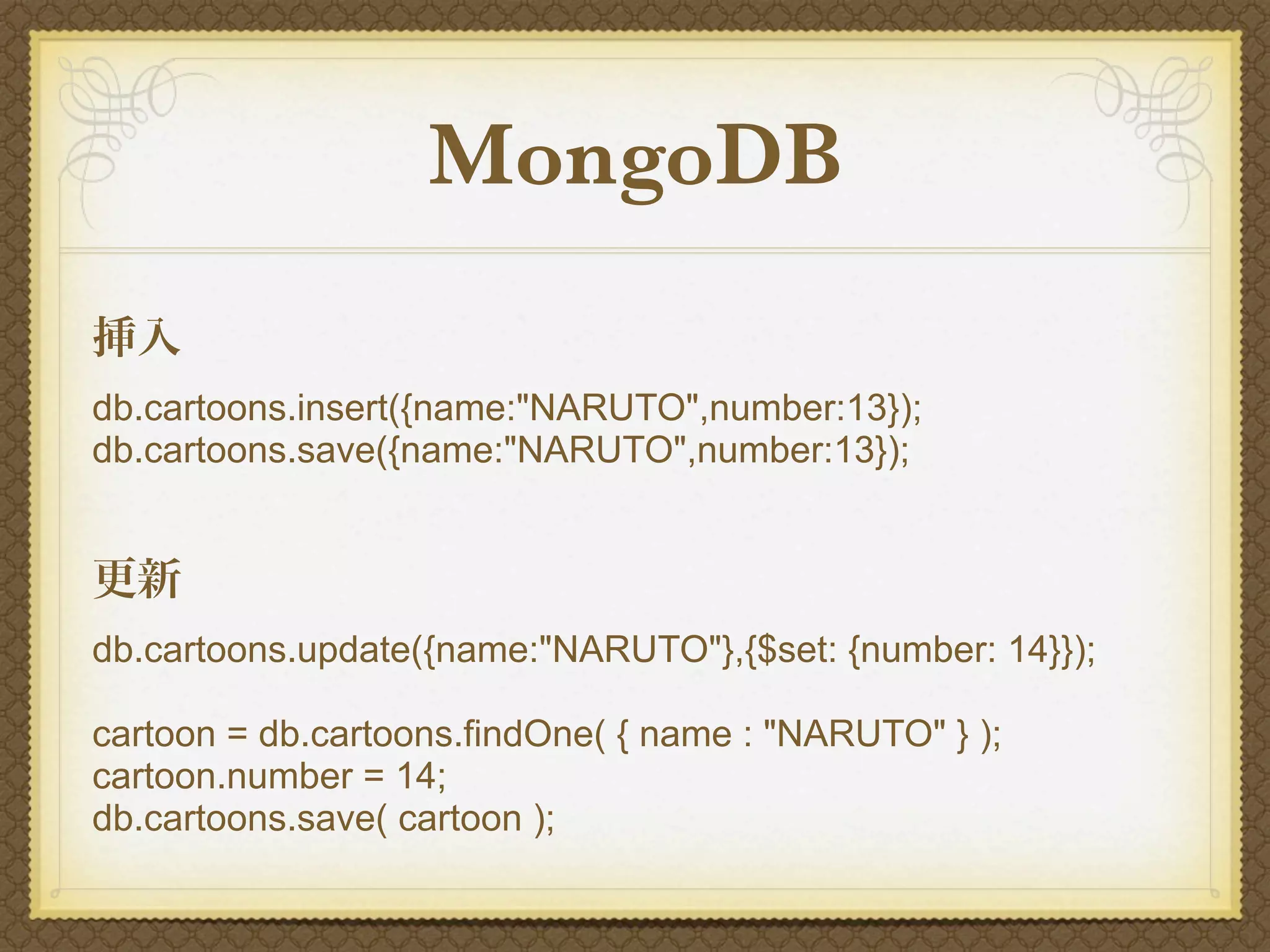 MongoDB
挿入
db.cartoons.insert({name:"NARUTO",number:13});
db.cartoons.save({name:"NARUTO",number:13});


更新
db.cartoons.update({name:"NARUTO"},{$set: {number: 14}});

cartoon = db.cartoons.findOne( { name : "NARUTO" } );
cartoon.number = 14;
db.cartoons.save( cartoon );
 