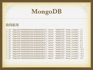 MongoDB
取得結果
{ "_id" : ObjectId("4fe6fd26540eb3b96a6428c2"), "name" : "NARUTO", "book_number" : 1 }
{ "_id" : ObjectId("4fe6fd26540eb3b96a6428c3"), "name" : "NARUTO", "book_number" : 2 }
{ "_id" : ObjectId("4fe6fd26540eb3b96a6428c4"), "name" : "NARUTO", "book_number" : 3 }
{ "_id" : ObjectId("4fe6fd26540eb3b96a6428c5"), "name" : "NARUTO", "book_number" : 4 }
{ "_id" : ObjectId("4fe6fd26540eb3b96a6428c6"), "name" : "NARUTO", "book_number" : 5 }
{ "_id" : ObjectId("4fe6fd26540eb3b96a6428c7"), "name" : "NARUTO", "book_number" : 6 }
{ "_id" : ObjectId("4fe6fd26540eb3b96a6428c8"), "name" : "NARUTO", "book_number" : 7 }
{ "_id" : ObjectId("4fe6fd26540eb3b96a6428c9"), "name" : "NARUTO", "book_number" : 8 }
{ "_id" : ObjectId("4fe6fd26540eb3b96a6428ca"), "name" : "NARUTO", "book_number" : 9 }
{ "_id" : ObjectId("4fe6fd26540eb3b96a6428cb"), "name" : "NARUTO", "book_number" : 10 }
{ "_id" : ObjectId("4fe6fd26540eb3b96a6428cc"), "name" : "NARUTO", "book_number" : 11 }
{ "_id" : ObjectId("4fe6fd26540eb3b96a6428cd"), "name" : "NARUTO", "book_number" : 12 }
{ "_id" : ObjectId("4fe6fd26540eb3b96a6428ce"), "name" : "NARUTO", "book_number" : 13 }
{ "_id" : ObjectId("4fe6fd26540eb3b96a6428cf"), "name" : "NARUTO", "book_number" : 14 }
 