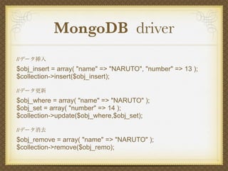 MongoDB driver
//データ挿入
$obj_insert = array( "name" => "NARUTO", "number" => 13 );
$collection->insert($obj_insert);

//データ更新
$obj_where = array( "name" => "NARUTO" );
$obj_set = array( "number" => 14 );
$collection->update($obj_where,$obj_set);

//データ消去
$obj_remove = array( "name" => "NARUTO" );
$collection->remove($obj_remo);
 