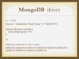 MongoDB driver
//データ取得
$cursor = $collection->find("name" => "NARUTO");

foreach ($cursor as $obj) {
   echo $obj["name"]. "n";
}

?>

結果(name=”NARUTO” が 10あった場合)
NARUTO NARUTO NARUTO NARUTO NARUTO NARUTO
NARUTO NARUTO NARUTO NARUTO
 