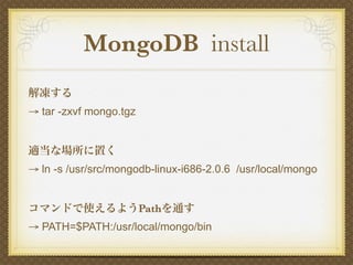 MongoDB install
解凍する
→ tar -zxvf mongo.tgz


適当な場所に置く
→ ln -s /usr/src/mongodb-linux-i686-2.0.6 /usr/local/mongo


コマンドで使えるようPathを通す
→ PATH=$PATH:/usr/local/mongo/bin
 