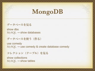 MongoDB
データベースを見る
show dbs
MySQL → show databases

データベースを使う（作る）
use comedy
MySQL → use comedy & create database comedy

コレクション（テーブル）を見る
show collections
MySQL → show tables
 