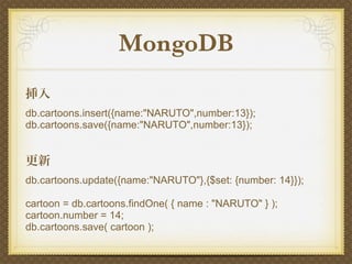 MongoDB
挿入
db.cartoons.insert({name:"NARUTO",number:13});
db.cartoons.save({name:"NARUTO",number:13});


更新
db.cartoons.update({name:"NARUTO"},{$set: {number: 14}});

cartoon = db.cartoons.findOne( { name : "NARUTO" } );
cartoon.number = 14;
db.cartoons.save( cartoon );
 