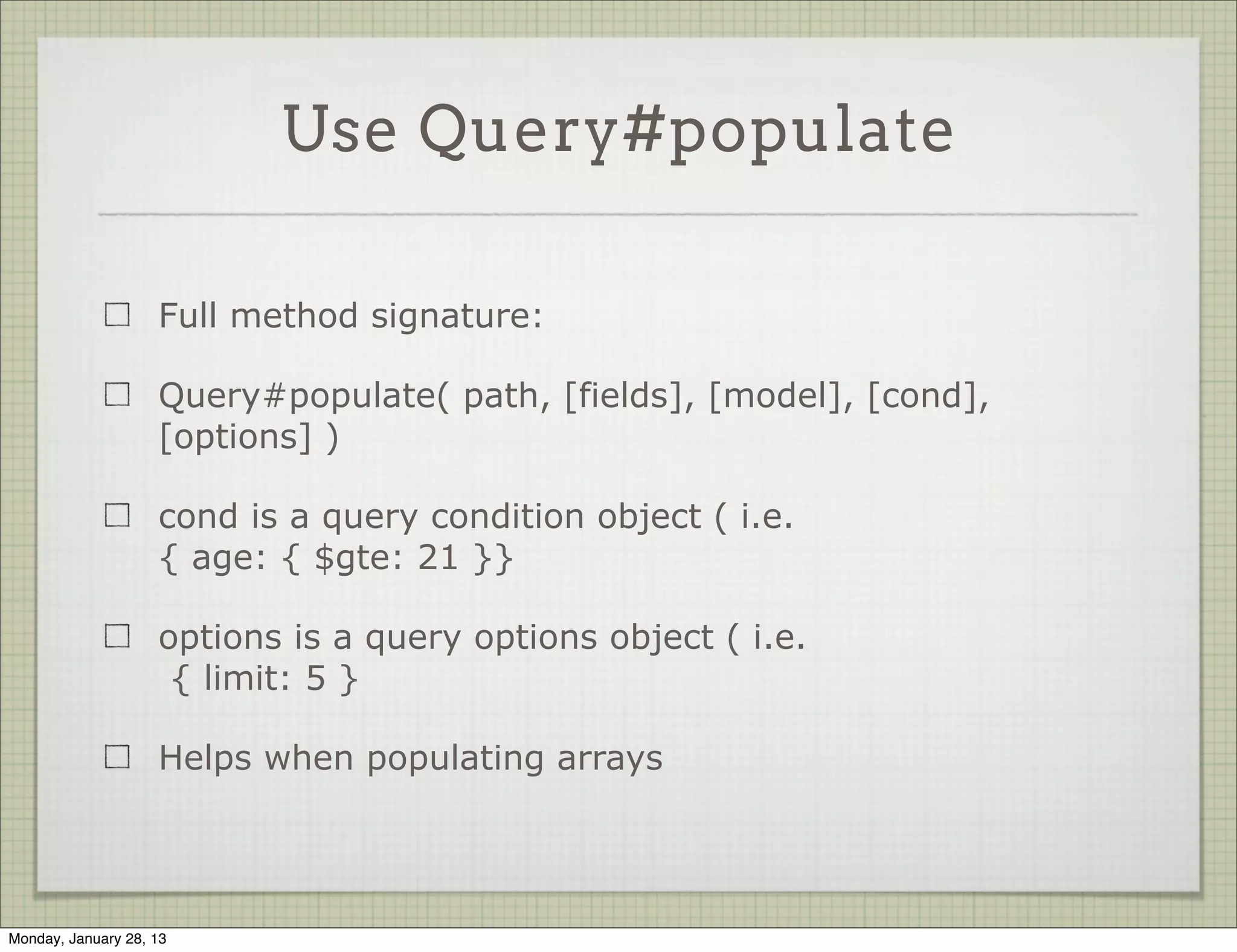 Use Query#populate


                     query#populate sends another query for the related
                     object


            Album.findOne().exec(function(err, doc) {
              // prints undefined
              console.log( doc.artist.name );
            });
             
             
            Album.findOne().populate('artist').exec(function(err, doc) {
              // prints Pink Floyd
              console.log( doc.artist.name );
            });



Thursday, January 31, 13
 