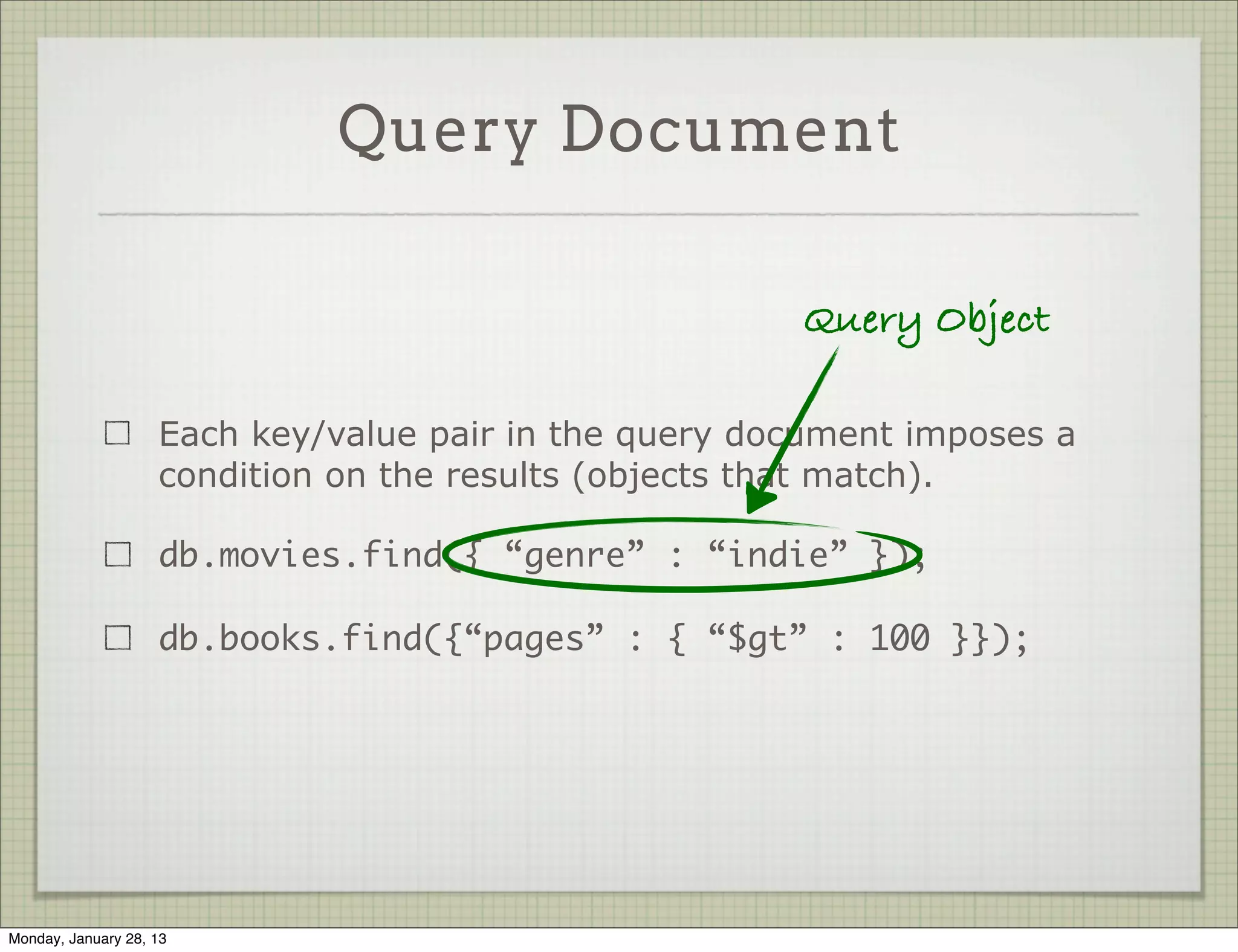 Query Document



                     Each key/value pair in the query document imposes a
                     condition on the results (objects that match).

                     db.movies.find({ “genre” : “indie” });

                     db.books.find({“pages” : { “$gt” : 100 }});




Thursday, January 31, 13
 